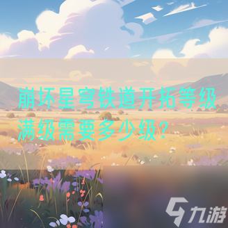崩坏星穹铁道开拓等级满级需要多少级?