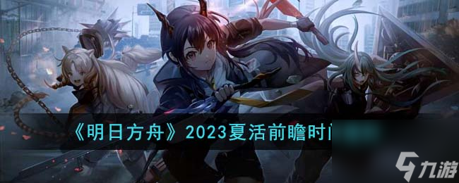 明日方舟2023夏活前瞻是什么时候-2023夏活前瞻时间爆料