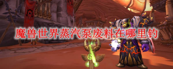 魔兽世界蒸汽泵废料在哪里钓