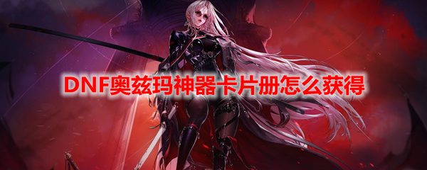 DNF奥兹玛神器卡片册怎么获得