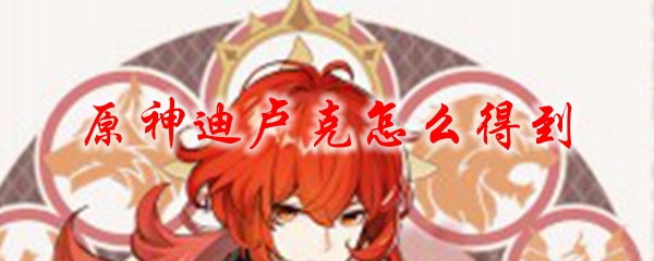原神怎样获取迪卢克