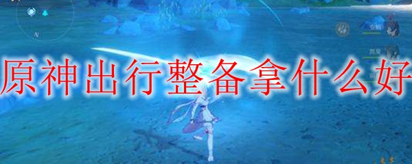 原神出行整备拿什么好