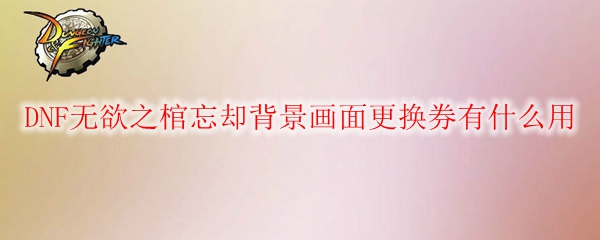 DNF无欲之棺忘却背景画面更换券有什么用