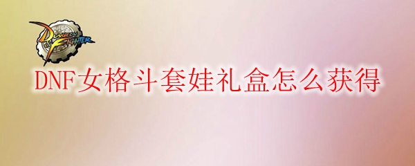 DNF女格斗套娃礼盒怎么获得